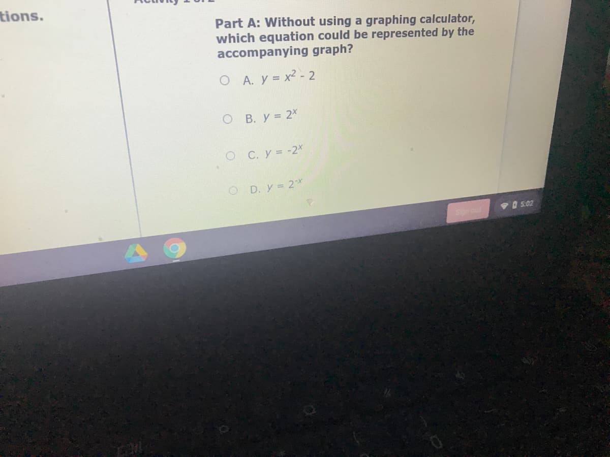 tions.
Part A: Without using a graphing calculator,
which equation could be represented by the
accompanying graph?
O A. y = x2 - 2
O B. y = 2X
C. y = -2*
O D. y = 2*
Sign out
VO 5:02
