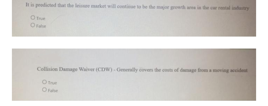 It is predicted that the leisure market will continue to be the major growth area in the car rental industry
O True
O False
Collision Damage Waiver (CDW) - Generally covers the costs of damage from a moving accident
O True
O False