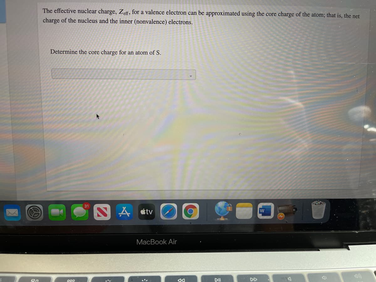 The effective nuclear charge, Zeff, for a valence electron can be approximated using the core charge of the atom; that is, the net
charge of the nucleus and the inner (nonvalence) electrons.
Determine the core charge for an atom of S.
A étv
MacBook Air
DII
