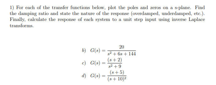 1) For each of the transfer functions below, plot the poles and zeros on a s-plane. Find
the damping ratio and state the nature of the response (overdamped, underdamped, etc.).
Finally, calculate the response of each system to a unit step input using inverse Laplace
transforms.
b) G(s) =
=
c) G(s) =
d) G(s) =
20
s² + 6s+ 144
(s+2)
s² +9
(s+5)
(s + 10)²