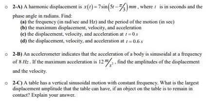 o 2-A) A harmonic displacement is x(t) = 7 sin(5t-1/3) mm, where t is in seconds and the
phase angle in radians. Find:
(a) the frequency (in rad/sec and Hz) and the period of the motion (in sec)
(b) the maximum displacement, velocity, and acceleration
(e) the displacement, velocity, and acceleration at 1 = 0 s
(d) the displacement, velocity, and acceleration at t = 0.6 s
o 2-B) An accelerometer indicates that the acceleration of a body is sinusoidal at a frequency
of 8 Hz. If the maximum acceleration is 12 m/, find the amplitudes of the displacement
and the velocity.
o 2-C) A table has a vertical sinusoidal motion with constant frequency. What is the largest
displacement amplitude that the table can have, if an object on the table is to remain in
contact? Explain your answer.