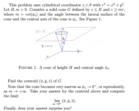 This problem uses cylindrical coordinates 2,r, 0 with r? = r² + y?.
Let H, m > 0. Consider a solid cone G defined by z < H and z > mr,
where m = cot(4.) and the angle between the lateral surface of the
cone and the central axis of the cone is o.. See Figure 1.
%3D
2= H
2=mr
FIGURE 1. A cone of height H and central angle o..
Find the centroid (7, ỹ, z) of G.
Note that the cone becomes very narrow as o, → 0*, or equivalently,
as m → +o. Take your answer for the centroid above and compute
the limit
lim (7, ỹ, 2).
Finally, does your answer surprise you?
