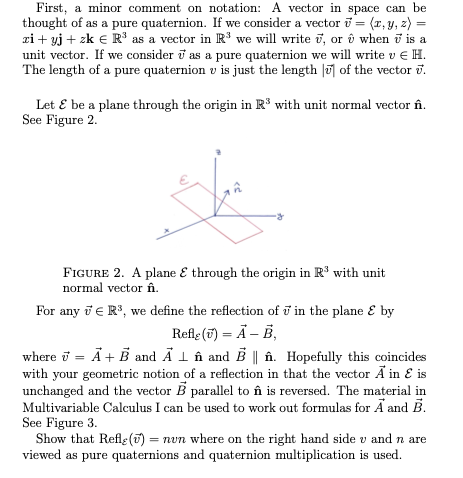 First, a minor comment on notation: A vector in space can be
thought of as a pure quaternion. If we consider a vector i = (r, y, z) =
zi + yj + zk E R' as a vector in R' we will write i, or ô when i is a
unit vector. If we consider i as a pure quaternion we will write v € H.
The length of a pure quaternion v is just the length |u] of the vector i.
%3D
Let E be a plane through the origin in R³ with unit normal vector în.
See Figure 2.
FIGURE 2. A plane E through the origin in R' with unit
normal vector în.
For any i E R, we define the reflection of i in the plane E by
Refle (7) = Ä – B,
where i = Ã+ B and A 1 în and B || în. Hopefully this coincides
with your geometric notion of a reflection in that the vector Ã in E is
unchanged and the vector B parallel to în is reversed. The material in
Multivariable Calculus I can be used to work out formulas for Ã and B.
See Figure 3.
Show that Refle () = nvn where on the right hand side v and n are
viewed as pure quaternions and quaternion multiplication is used.
