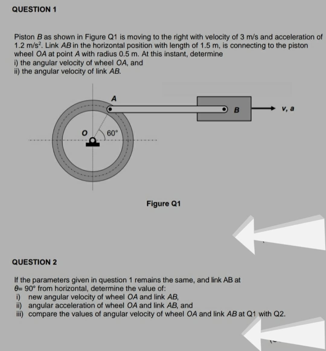 QUESTION 1
Piston B as shown in Figure Q1 is moving to the right with velocity of 3 m/s and acceleration of
1.2 m/s?. Link AB in the horizontal position with length of 1.5 m, is connecting to the piston
wheel OA at point A with radius 0.5 m. At this instant, determine
i) the angular velocity of wheel OA, and
ii) the angular velocity of link AB.
A
v, a
60°
Figure Q1
QUESTION 2
If the parameters given in question 1 remains the same, and link AB at
e= 90° from horizontal, determine the value of:
i) new angular velocity of wheel OA and link AB,
ii) angular acceleration of wheel OA and link AB, and
iii) compare the values of angular velocity of wheel OA and link AB at Q1 with Q2.
