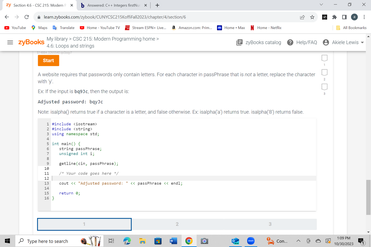 zy Section 4.6 - CSC 215: Modern P X b Answered: C++ Integers firstNur x +
← → C
YouTube
learn.zybooks.com/zybook/CUNYCSC215KoffiFall2023/chapter/4/section/6
Maps
Translate
=zyBooks
My library > CSC 215: Modern Programming home >
4.6: Loops and strings
514884.3265540.qx3zqy7
Start
Home - YouTube TV
1 #include <iostream>
2 #include <string>
3 using namespace std;
4
5
6
7
8
9
10
11
12
13
14
15
16}
int main() {
A website requires that passwords only contain letters. For each character in passPhrase that is not a letter, replace the character
with 'y'.
Ex: If the input is bq9Jc, then the output is:
Stream ESPN+ Live... a Amazon.com: Prim...
Adjusted password: bqyJc
Note: isalpha() returns true if a character is a letter, and false otherwise. Ex: isalpha('a') returns true. isalpha('8') returns false.
return 0;
string passPhrase;
unsigned int i;
getline (cin, passPhrase);
/* Your code goes here */
cout << "Adjusted password: " << passPhrase << endl;
Type here to search
at
J'
HH
W
2
m Home • Max
O
O
EzyBooks catalog ? Help/FAQ
O
Home - Netflix
NEW
zoom
Con...
>
1
2
3
n
a
Akiele Lewis
X
All Bookmarks
1:09 PM
10/30/2023
: