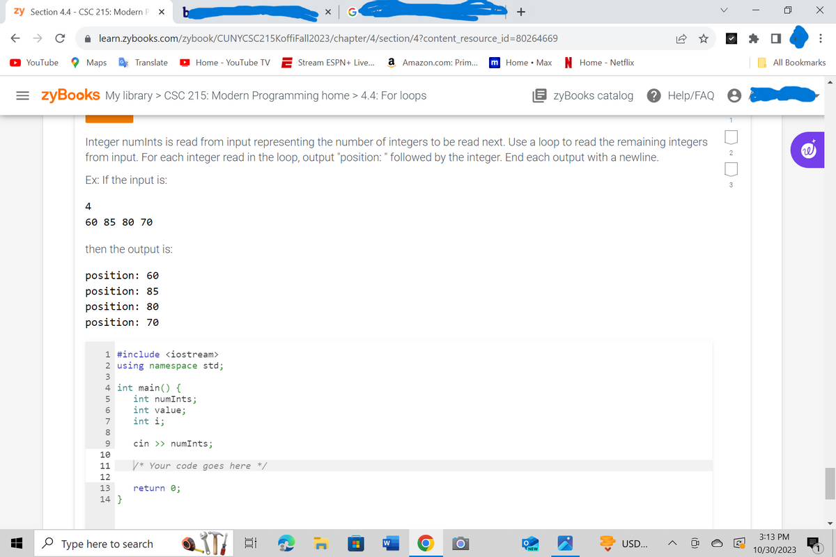 zy Section 4.4 - CSC 215: Modern P X
← → C
YouTube
Maps
learn.zybooks.com/zybook/CUNYCSC215KoffiFall2023/chapter/4/section/4?content_resource_id=80264669
Stream ESPN+ Live... a Amazon.com: Prim... m Home Max
Translate
=zyBooks My library > CSC 215: Modern Programming home > 4.4: For loops
4
60 85 80 70
then the output is:
position: 60
position: 85
position: 80
position: 70
Home - YouTube TV
1 #include <iostream>
2 using namespace std;
3
4 int main() {
5
6
7
8
9
10
11
12
13
14}
Integer numints is read from input representing the number of integers to be read next. Use a loop to read the remaining integers
from input. For each integer read in the loop, output "position: " followed by the integer. End each output with a newline.
Ex: If the input is:
int numInts;
int value;
int i;
cin >>numInts;
/* Your code goes here */
return 0;
X G
Type here to search
STA #1
.C
HH
>
+
W
O
O
Home - Netflix
EzyBooks catalog ? Help/FAQ
NEW
USD...
2
3
T
ㅁ
X
3:13 PM
10/30/2023
:
All Bookmarks