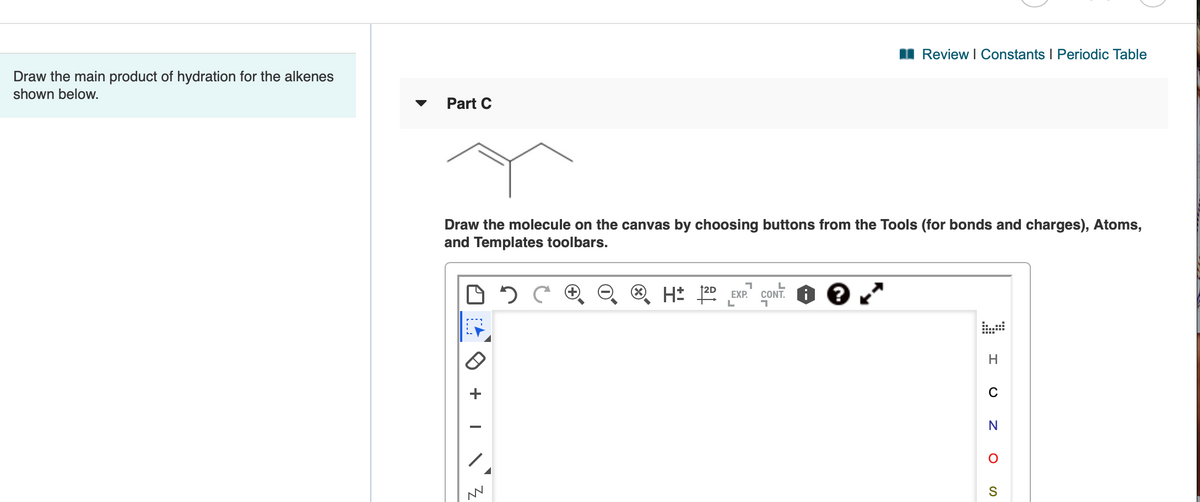 I Review I Constants I Periodic Table
Draw the main product of hydration for the alkenes
shown below.
Part C
Draw the molecule on the canvas by choosing buttons from the Tools (for bonds and charges), Atoms,
and Templates toolbars.
H* 22 EXP."
CONT. O ?
H
C
S
