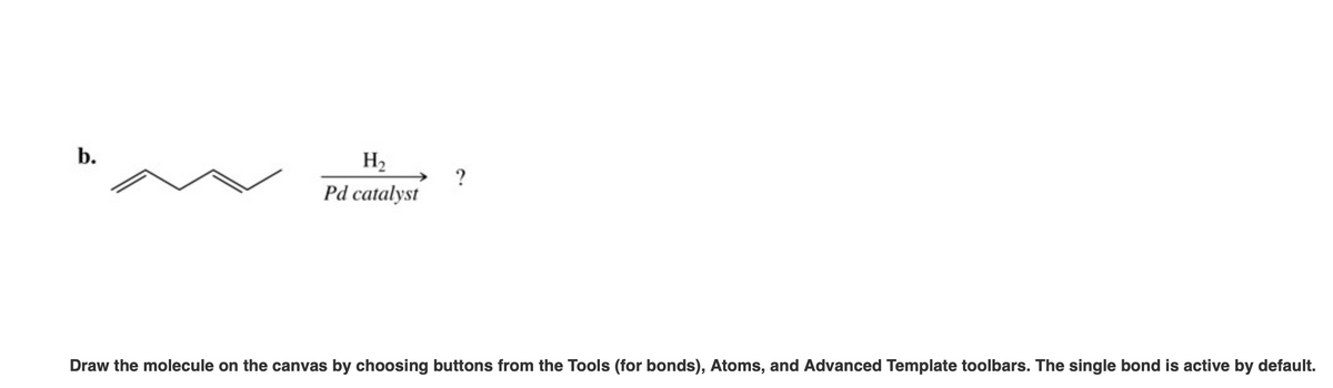 b.
H2
?
Pd catalyst
Draw the molecule on the canvas by choosing buttons from the Tools (for bonds), Atoms, and Advanced Template toolbars. The single bond is active by default.
