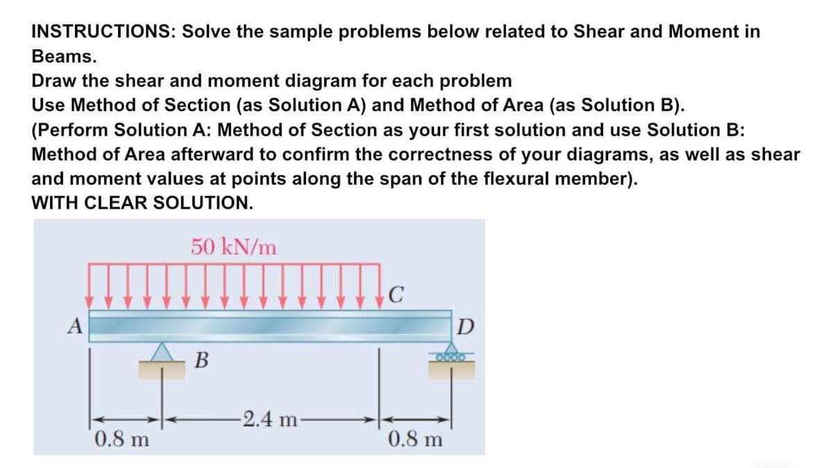 INSTRUCTIONS: Solve the sample problems below related to Shear and Moment in
Beams.
Draw the shear and moment diagram for each problem
Use Method of Section (as Solution A) and Method of Area (as Solution B).
(Perform Solution A: Method of Section as your first solution and use Solution B:
Method of Area afterward to confirm the correctness of your diagrams, as well as shear
and moment values at points along the span of the flexural member).
WITH CLEAR SOLUTION.
50 kN/m
C
A
D
В
-2.4 m-
0.8 m
0.8 m
