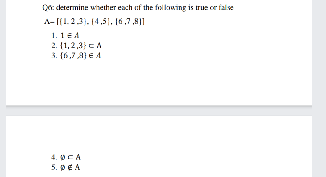 Q6: determine whether each of the following is true or false
A= [{1, 2 ,3}, {4,5}, {6,7 ,8}]
1. 1 € A
2. {1,2 ,3} c A
3. {6,7,8} E A
4. ФсА
5. Ø ¢ A
