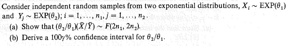 Consider independent random samples from two exponential distributions, X, ~ EXP(0₁)
and Y~ EXP(0₂); i = 1, . . .‚ n₁, j 1,
www
1₂.
(a) Show that (0₂/0₁)(Ñ/Ỹ) ~ F(2n₁, 2n₂).
(b) Derive a 100y% confidence interval for 0₂/01.