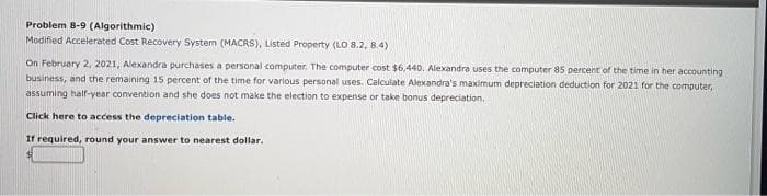 Problem 8-9 (Algorithmic)
Modified Accelerated Cost Recovery System (MACRS), Listed Property (LO 8.2, 8.4)
time in her accounting
On February 2, 2021, Alexandra purchases a personal computer. The computer cost $6,440. Alexandra uses the computer 85 percent of the
business, and the remaining 15 percent of the time for various personal uses. Calculate Alexandra's maximum depreciation deduction for 2021 for the computer,
assuming half-year convention and she does not make the election to expense or take bonus depreciation.
Click here to access the depreciation table.
If required, round your answer to nearest dollar.