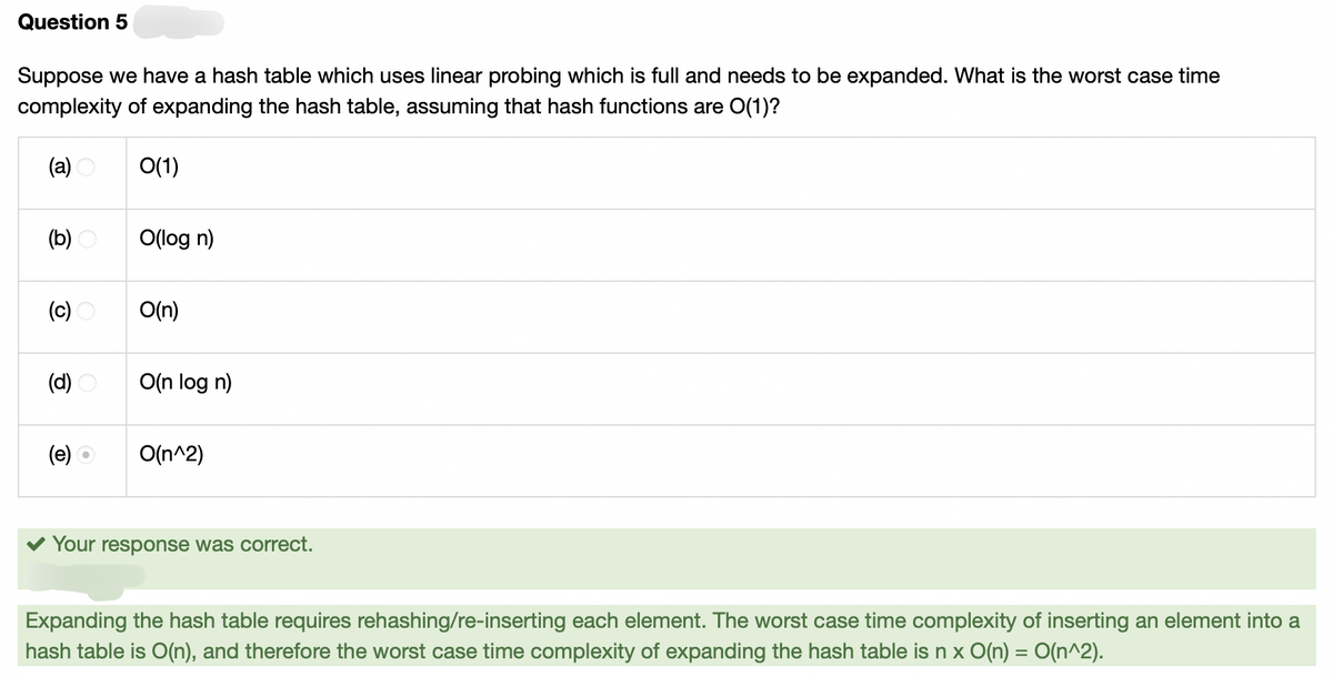 Question 5
Suppose we have a hash table which uses linear probing which is full and needs to be expanded. What is the worst case time
complexity of expanding the hash table, assuming that hash functions are O(1)?
(a)
(b)
(c)
(d)
(e)
O(1)
O(log n)
O(n)
O(n log n)
O(n^2)
Your response was correct.
Expanding the hash table requires rehashing/re-inserting each element. The worst case time complexity of inserting an element into a
hash table is O(n), and therefore the worst case time complexity of expanding the hash table is n x O(n) = O(n^2).