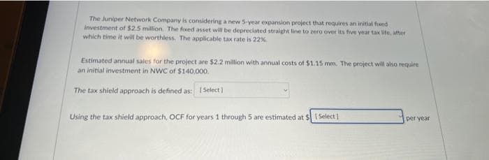 The Juniper Network Company is considering a new 5-year expansion project that requires an initial freed
investment of $2.5 million. The fixed asset will be depreciated straight line to zero over its five year tax life, after
which time it will be worthless. The applicable tax rate is 22%
Estimated annual sales for the project are $2.2 million with annual costs of $1.15 mm. The project will also require
an initial investment in NWC of $140,000.
The tax shield approach is defined as: [Select]
Using the tax shield approach, OCF for years 1 through 5 are estimated at $1 Select]
per year