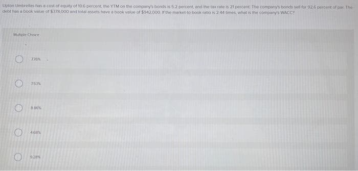 Upton Umbrellas has a cost of equity of 10.6 percent, the YTM on the company's bonds is 5.2 percent, and the tax rate is 21 percent. The company's bonds sell for 92.6 percent of per The
debt has a book value of $378,000 and total assets have a book value of $942,000. If the market-to-book ratio is 2.44 times, what is the company's WACC?
Multiple Choice
O
O
O
O O
776%
753%
8.86%
468%
928%