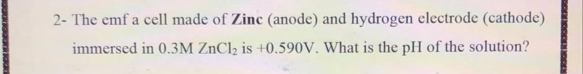 2- The emf a cell made of Zinc (anode) and hydrogen electrode (cathode)
immersed in 0.3M ZnCl2 is +0.590V. What is the pH of the solution?
