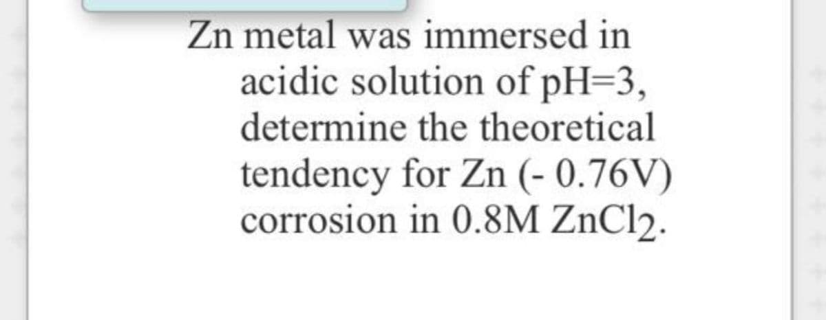 Zn metal was immersed in
acidic solution of pH=3,
determine the theoretical
tendency for Zn (- 0.76V)
corrosion in 0.8M ZnCl2.
