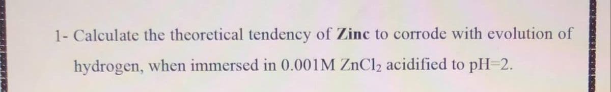 1- Calculate the theoretical tendency of Zinc to corrode with evolution of
hydrogen, when immersed in 0.001M ZnCl2 acidified to pH=2.
