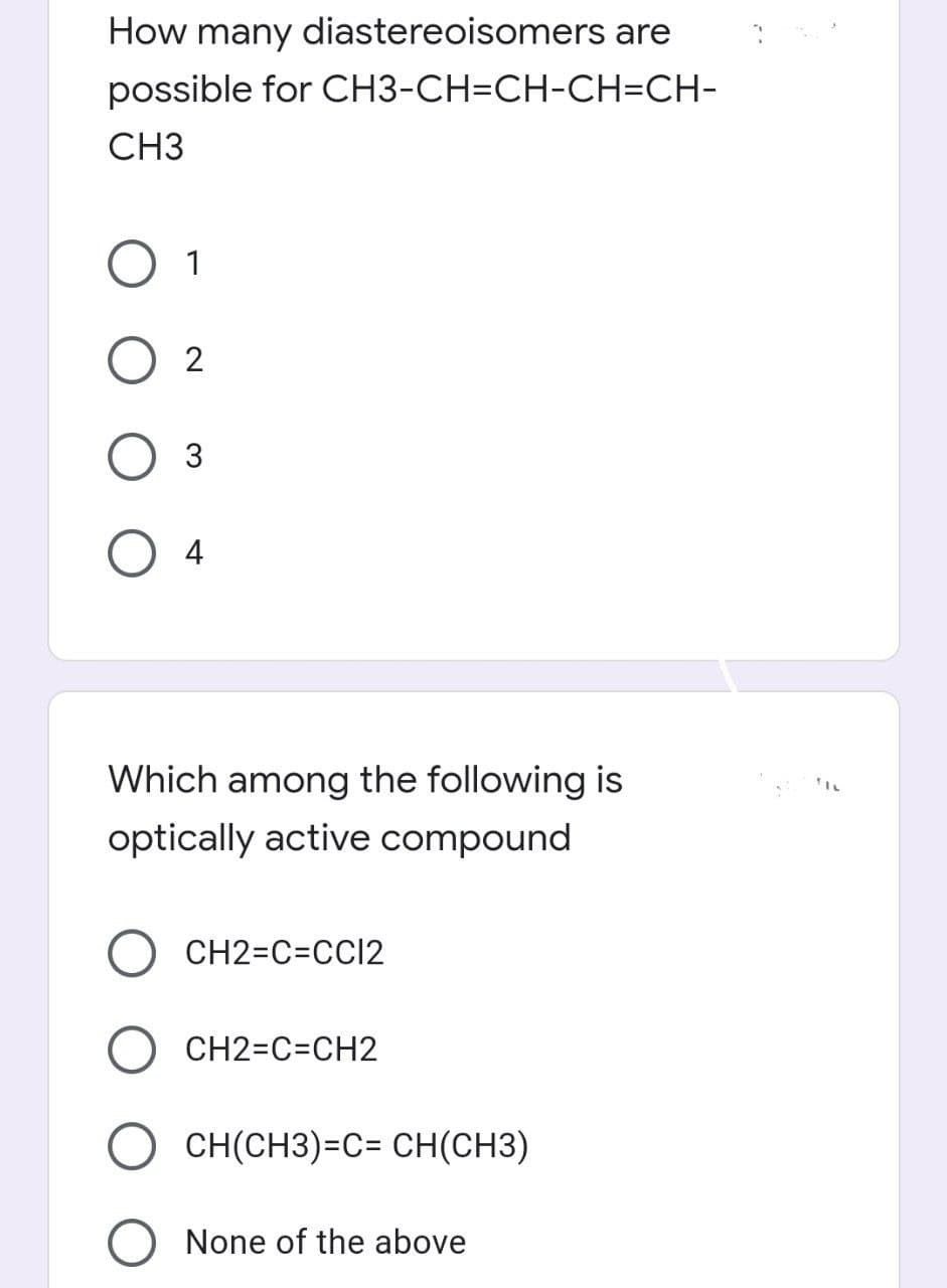 How many diastereoisomers are
possible for CH3-CH=CH-CH=CH-
CH3
O 1
O 2
Оз
4
Which among the following is
optically active compound
CH2=C=CC12
CH2=C=CH2
CH(CH3)=C= CH(CH3)
O None of the above
