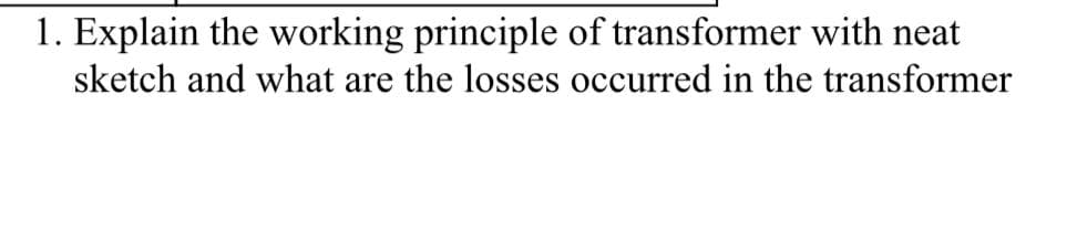 1. Explain the working principle of transformer with neat
sketch and what are the losses occurred in the transformer
