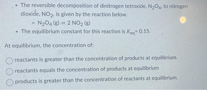 .
.
The reversible decomposition of dinitrogen tetroxide, N₂O4, to nitrogen
dioxide, NO₂, is given by the reaction below.
N₂04 (8) 2 NO₂ (g)
The equilibrium constant for this reaction is Keq=0.15.
At equilibrium, the concentration of:
reactants is greater than the concentration of products at equilibrium.
reactants equals the concentration of products at equilibrium
products is greater than the concentration of reactants at equilibrium.