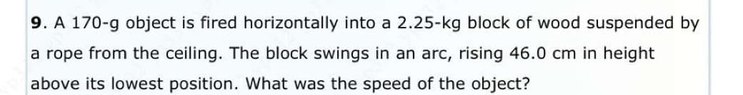 9. A 170-g object is fired horizontally into a 2.25-kg block of wood suspended by
a rope from the ceiling. The block swings in an arc, rising 46.0 cm in height
above its lowest position. What was the speed of the object?
