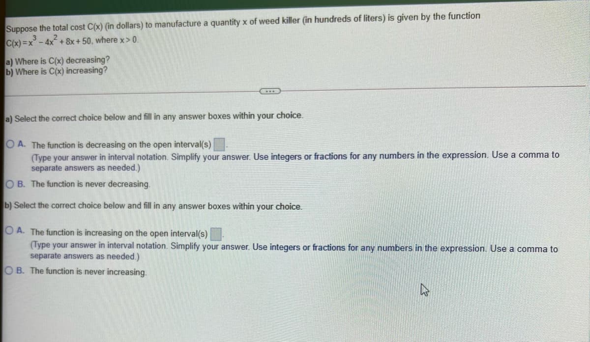 Suppose the total cost C(x) (in dollars) to manufacture a quantity x of weed killer (in hundreds of liters) is given by the function
C(x)=x-4x+8x+ 50, where x> 0.
a) Where is C(x) decreasing?
b) Where is C(x) increasing?
a) Select the correct choice below and fill in any answer boxes within
your
choice.
O A. The function is decreasing on the open interval(s)
(Type your answer in interval notation. Simplify your answer. Use integers or fractions for any numbers in the expression. Use a comma to
separate answers as needed.)
O B. The function is never decreasing.
b) Select the correct choice below and fill in any answer boxes within your choice.
O A. The function is increasing on the open interval(s)
(Type your answer in interval notation. Simplify your answer. Use integers or fractions for any numbers in the expression. Use a comma to
separate answers as needed.)
OB. The function is never increasing.
