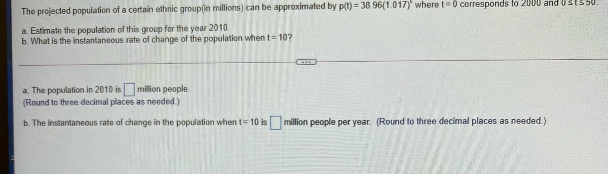 The projected population of a certain ethnic group(in millions) can be approximated by p(t) = 38.96(1.017)' where t= 0 corresponds to 2000 and Usts 50.
a. Estimate the population of this group for the year 2010.
b. What is the instantaneous rate of change of the population when t= 10?
a. The population in 2010 is million people.
(Round to three decimal places as needed.)
b. The instantaneous rate of change in the population when t= 10 is
million people per year. (Round to three decimal places as needed.)
