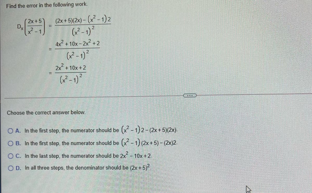 Find the error in the following work.
(2x+5
DX
(2x+5)(2x) – (x - 1)2
-1)
4x + 10x - 2x + 2
2x + 10x +2
Choose the correct answer below.
O A. In the first step, the numerator should be (x-1)2-(2x+5)(2x).
O B. In the first step, the numerator should be (x-1) (2x+ 5) - (2x)2.
O C. In the last step, the numerator should be 2x-1
10x +2.
O D. In all three steps, the denominator should be (2x + 5).
