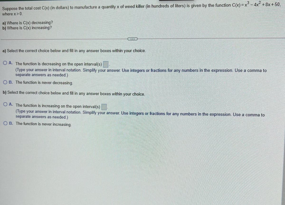 Suppose the total cost C(x) (in dollars) to manufacture a quantity x of weed killer (in hundreds of liters) is given by the function C(x) =x - 4x + 8x + 50,
where x> 0.
a) Where is C(x) decreasing?
b) Where is C(x) increasing?
a) Select the correct choice below and fill in any answer boxes within your choice.
O A. The function is decreasing on the open interval(s)
(Type your answer in interval notation. Simplify your answer. Use integers or fractions for any numbers in the expression. Use a comma to
separate answers as needed.)
O B. The function is never decreasing.
b) Select the correct choice below and fill in any answer boxes within your choice.
O A. The function is increasing on the open interval(s)
(Type your answer in interval notation. Simplify your answer. Use integers or fractions for any numbers in the expression. Use a comma to
separate answers as needed.)
O B. The function is never increasing.
