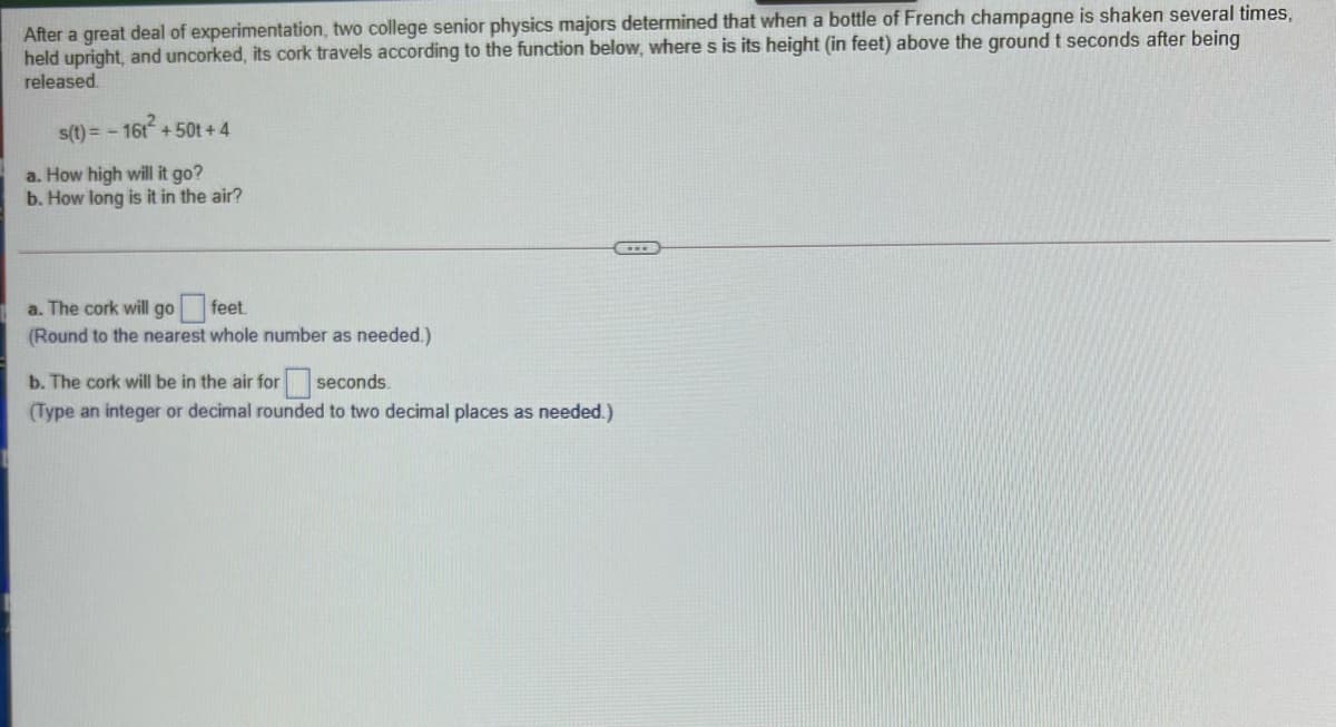After a great deal of experimentation, two college senior physics majors determined that when a bottle of French champagne is shaken several times,
held upright, and uncorked, its cork travels according to the function below, wheres is its height (in feet) above the ground t seconds after being
released.
s(t) = - 16t + 50t + 4
a. How high will it go?
b. How long is it in the air?
a. The cork will go feet.
(Round to the nearest whole number as needed.)
b. The cork will be in the air for seconds.
(Type an integer or decimal rounded to two decimal places as needed.)
