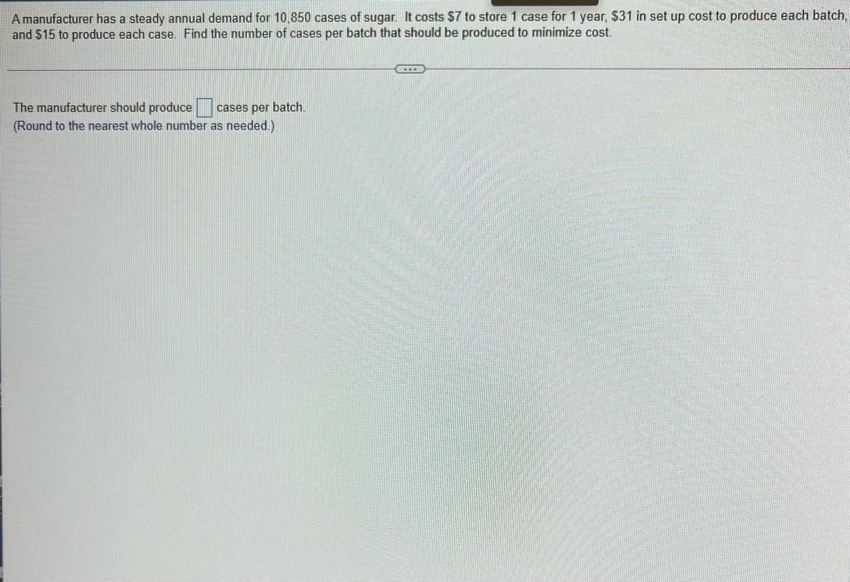 A manufacturer has a steady annual demand for 10,850 cases of sugar. It costs $7 to store 1 case for 1 year, $31 in set up cost to produce each batch,
and $15 to produce each case. Find the number of cases per batch that should be produced to minimize cost.
The manufacturer should produce
cases per batch.
(Round to the nearest whole number as needed.)
