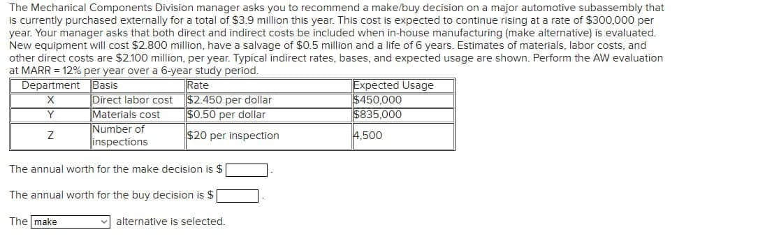 The Mechanical Components Division manager asks you to recommend a make/buy decision on a major automotive subassembly that
is currently purchased externally for a total of $3.9 million this year. This cost is expected to continue rising at a rate of $300,000 per
year. Your manager asks that both direct and indirect costs be included when in-house manufacturing (make alternative) is evaluated.
New equipment will cost $2.800 million, have a salvage of $0.5 million and a life of 6 years. Estimates of materials, labor costs, and
other direct costs are $2.100 million, per year. Typical indirect rates, bases, and expected usage are shown. Perform the AW evaluation
at MARR = 12% per year over a 6-year study period.
Rate
Department
Basis
X
Direct labor cost
Y
Materials cost
$2.450 per dollar
$0.50 per dollar
Number of
Z
$20 per inspection
inspections
Expected Usage
$450,000
$835,000
4,500
The annual worth for the make decision is $
The annual worth for the buy decision is $
The make
alternative is selected.