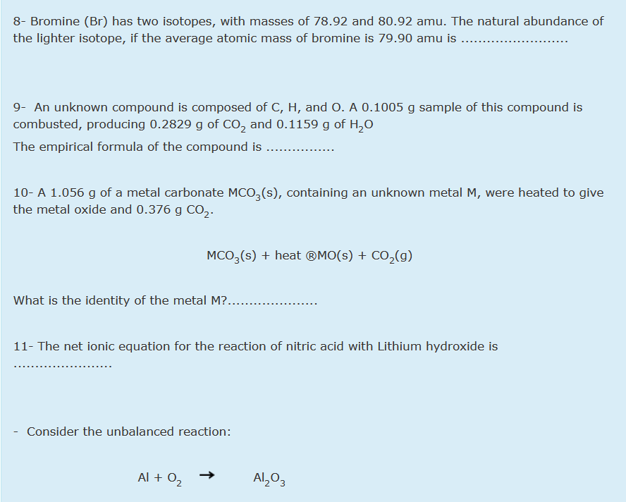 8- Bromine (Br) has two isotopes, with masses of 78.92 and 80.92 amu. The natural abundance of
the lighter isotope, if the average atomic mass of bromine is 79.90 amu is
9- An unknown compound is composed of C, H, and O. A 0.1005 g sample of this compound is
combusted, producing 0.2829 g of CO, and 0.1159 g of H,0
The empirical formula of the compound is
10- A 1.056 g of a metal carbonate MCO,(s), containing an unknown metal M, were heated to give
the metal oxide and 0.376 g CO,.
MCO, (s) + heat ®MO(s) + CO,(g)
What is the identity of the metal M?....
11- The net ionic equation for the reaction of nitric acid with Lithium hydroxide is
Consider the unbalanced reaction:
Al + 02
Al,0,
