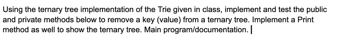 Using the ternary tree implementation of the Trie given in class, implement and test the public
and private methods below to remove a key (value) from a ternary tree. Implement a Print
method as well to show the ternary tree. Main program/documentation.
