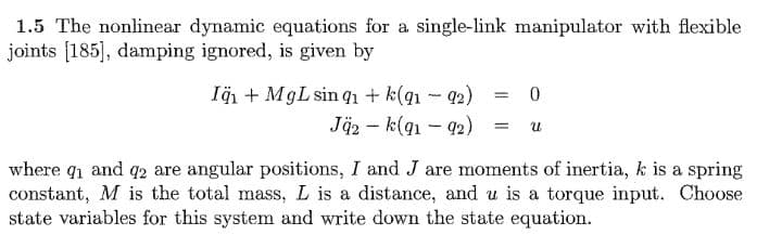 1.5 The nonlinear dynamic equations for a single-link manipulator with flexible
joints [185], damping ignored, is given by
Iĝı + MgL sin q1 + k(q1 - 92) =
Jä2 - k(q1 - 92)
where q1 and q2 are angular positions, I and J are moments of inertia, k is a spring
constant, M is the total mass, L is a distance, and u is a torque input. Choose
state variables for this system and write down the state equation.
