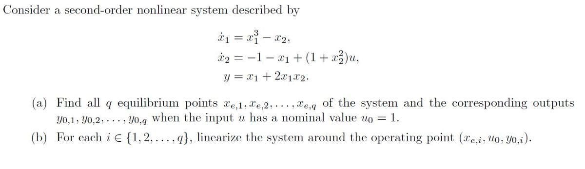 Consider a second-order nonlinear system described by
i1 = x – 02,
i2 = -1 – x1 + (1+x²)u,
= X1 -
y = x1 + 2x1x2.
(a) Find all q equilibrium points xe,1, Xe,2, ..., xe,g of the system and the corresponding outputs
Y0,1, Yo,2, . .. , Y0,g when the input u has a nominal value uo = 1.
(b) For each i E {1,2, ..., q}, linearize the system around the operating point (xe,i, u0, Yo,i).
