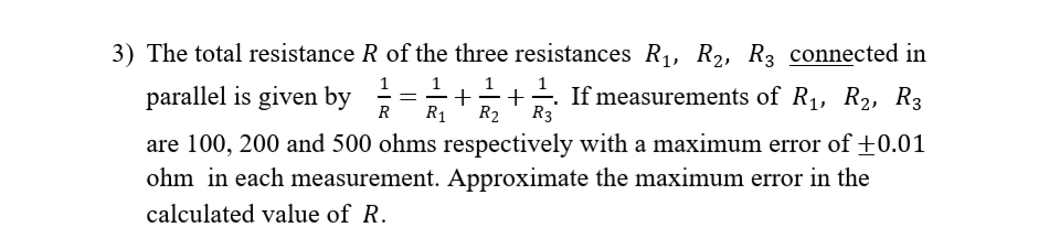 3) The total resistance R of the three resistances R1, R2, R3 connected in
1
parallel is given by
=-++ If measurements of R1, R2, R3
R1
R3
R
R2
are 100, 200 and 500 ohms respectively with a maximum error of +0.01
ohm in each measurement. Approximate the maximum error in the
calculated value of R.
