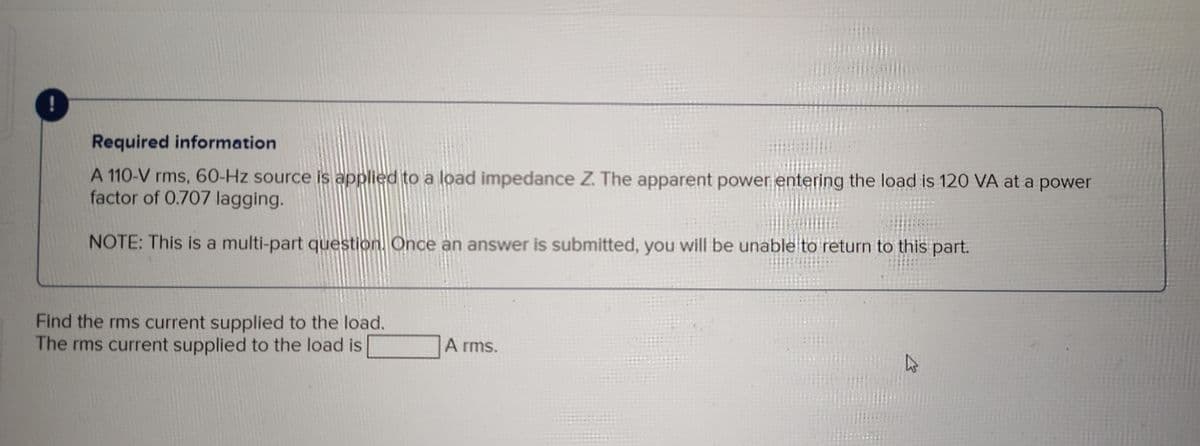 Required information
A 110-V rms, 60-Hz source is applied to a load impedance Z. The apparent power entering the load is 120 VA at a power
factor of 0.707 lagging.
NOTE: This is a multi-part question. Once an answer is submitted, you will be unable to return to this part.
Find the rms current supplied to the load.
The rms current supplied to the load is
A rms.