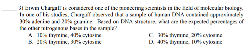 3) Erwin Chargaff is considered one of the pioneering scientists in the field of molecular biology.
In one of his studies, Chargaff observed that a sample of human DNA contained approximately
30% adenine and 20% guanine. Based on DNA structure, what are the expected percentages of
the other nitrogenous bases in the sample?
A. 10% thymine, 40% cytosine
B. 20% thymine, 30% cytosine
C. 30% thymine, 20% cytosine
D. 40% thymine, 10% cytosine
