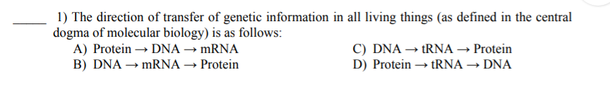 1) The direction of transfer of genetic information in all living things (as defined in the central
dogma of molecular biology) is as follows:
A) Protein → DNA → MRNA
B) DNA → MRNA → Protein
C) DNA → tRNA → Protein
D) Protein → tRNA → DNA
