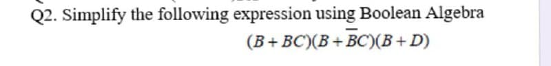 Q2. Simplify the following expression using Boolean Algebra
(B+BC')(B + BC)(B+D)
