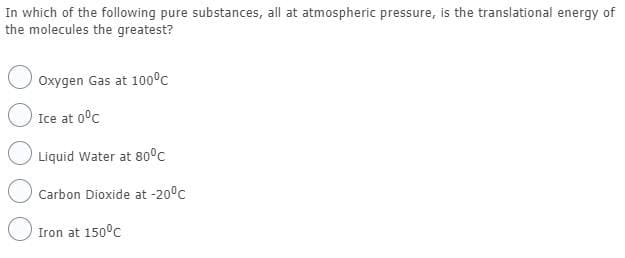 In which of the following pure substances, all at atmospheric pressure, is the translational energy of
the molecules the greatest?
Oxygen Gas at 100°c
Ice at 0°c
Liquid Water at 80°c
Carbon Dioxide at -20°c
Iron at 150°c
