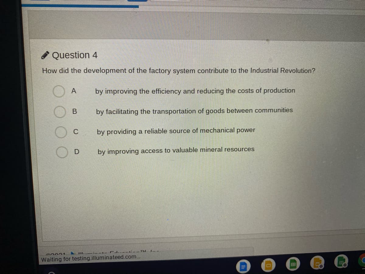 * Question 4
How did the development of the factory system contribute to the Industrial Revolution?
by improving the efficiency and reducing the costs of production
by facilitating the transportation of goods between communities
C
by providing a reliable source of mechanical power
by improving access to valuable mineral resources
II. .-:- --- r
TM
Waiting for testing.illuminateed.com..
EB
