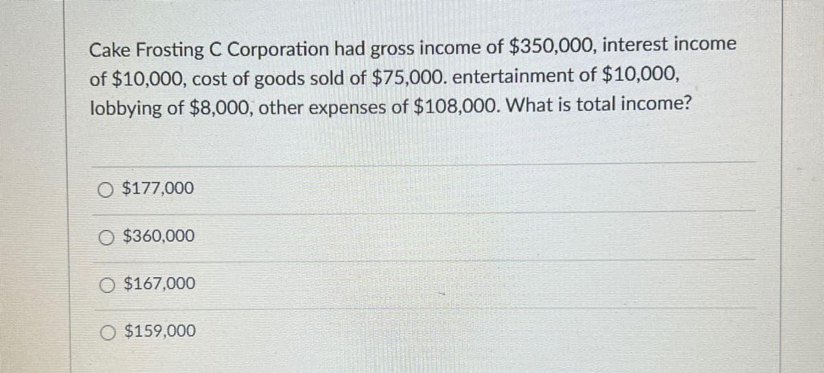 Cake Frosting C Corporation had gross income of $350,000, interest income
of $10,000, cost of goods sold of $75,000. entertainment of $10,000,
lobbying of $8,000, other expenses of $108,000. What is total income?
O $177,000
O $360,000
O $167,000
O $159,000