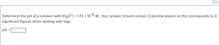 Determine the pH of a solution with [H3o*] = 1.73 x 10-5 M. Your answer should contain 3 decimal places as this corresponds to 3
significant figures when dealing with logs.
pH
