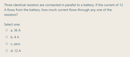 Three identical resistors are connected in parallel to a battery. If the current of 12
A flows from the battery, how much current flows through any one of the
resistors?
Select one:
a. 36 A
O b. 4 A
C. zero
d. 12 A
