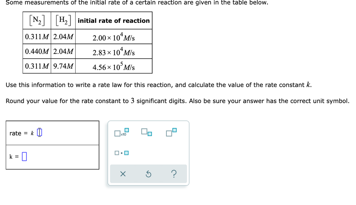 Some measurements of the initial rate of a certain reaction are given in the table below.
[N]
N2|H2| initial rate of reaction
0.311M 2.04M
2.00 x 10*M/s
0.440M 2.04M
2.83 x 10*M/s
0.311M 9.74M
4.56x 10°M/s
Use this information to write a rate law for this reaction, and calculate the value of the rate constant k.
Round your value for the rate constant to 3 significant digits. Also be sure your answer has the correct unit symbol.
rate = k II
x10
k =
