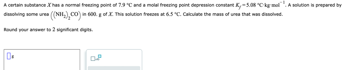 1
A certain substance X has a normal freezing point of 7.9 °C and a molal freezing point depression constant K,=5.08 °C·kg•mol . A solution is prepared by
dissolving some urea ((NH,) CO) in 600. g of X. This solution freezes at 6.5 °C. Calculate the mass of urea that was dissolved.
2
Round your answer to 2 significant digits.
g
