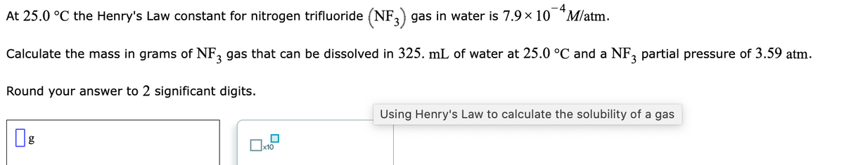 -4
At 25.0 °C the Henry's Law constant for nitrogen trifluoride (NF,) gas in water is 7.9 x 10 *M/atm.
Calculate the mass in grams of NF, gas that can be dissolved in 325. mL of water at 25.0 °C and a NF partial pressure of 3.59 atm.
Round your answer to 2 significant digits.
Using Henry's Law to calculate the solubility of a gas
g
]x10
